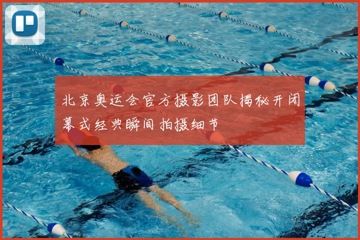北京奥运会官方摄影团队揭秘开闭幕式经典瞬间拍摄细节