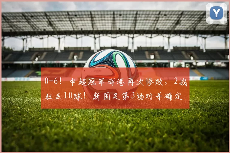 0-6!中超冠军海港再次惨败,2战狂丢10球!新国足第3场对手确定