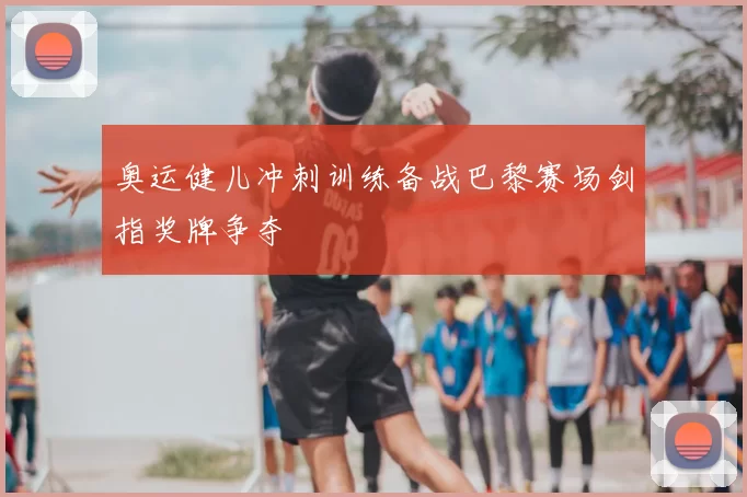 奥运健儿冲刺训练备战巴黎赛场剑指奖牌争夺