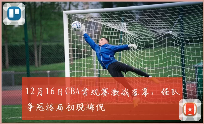 12月16日CBA常规赛激战落幕,强队争冠格局初现端倪