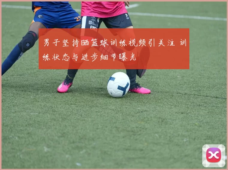 男子坚持晒篮球训练视频引关注 训练状态与进步细节曝光