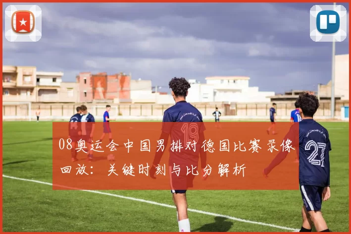 08奥运会中国男排对德国比赛录像回放：关键时刻与比分解析