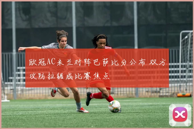 欧冠AC米兰对阵巴萨比分公布 双方攻防拉锯成比赛焦点
