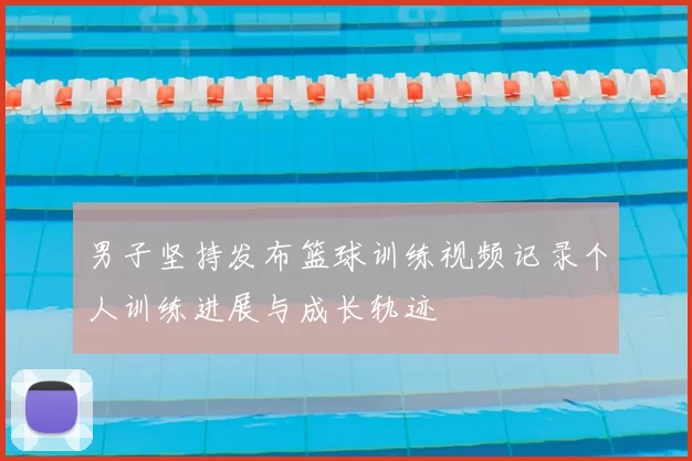 男子坚持发布篮球训练视频记录个人训练进展与成长轨迹