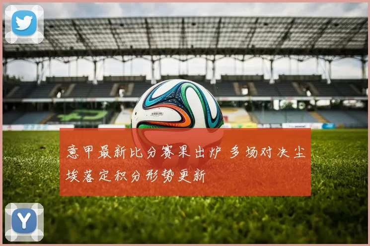意甲最新比分赛果出炉 多场对决尘埃落定积分形势更新