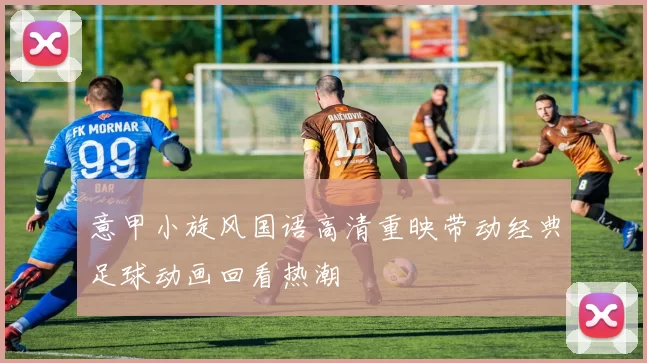 意甲小旋风国语高清重映带动经典足球动画回看热潮