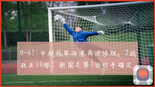 0-6！中超冠军海港再次惨败，2战狂丢10球！新国足第3场对手确定