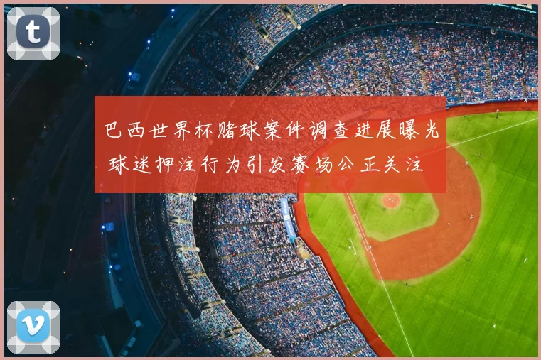 巴西世界杯赌球案件调查进展曝光 球迷押注行为引发赛场公正关注