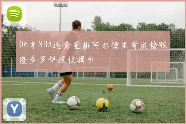 06年NBA选秀重排阿尔德里奇成榜眼隆多罗伊顺位提升