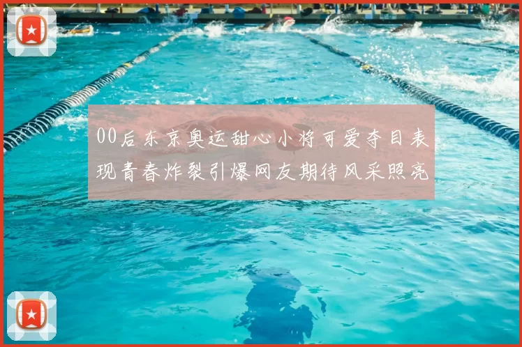 00后东京奥运甜心小将可爱夺目表现青春炸裂引爆网友期待风采照亮