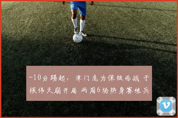 -10分踢起，津门虎为保级而战 于根伟天崩开局 两周6场热身赛练兵