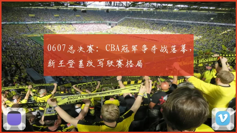 0607总决赛:CBA冠军争夺战落幕,新王登基改写联赛格局