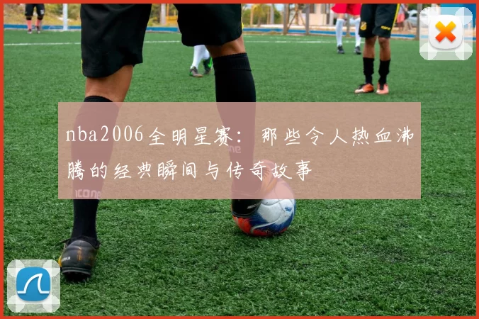 nba2006全明星赛：那些令人热血沸腾的经典瞬间与传奇故事