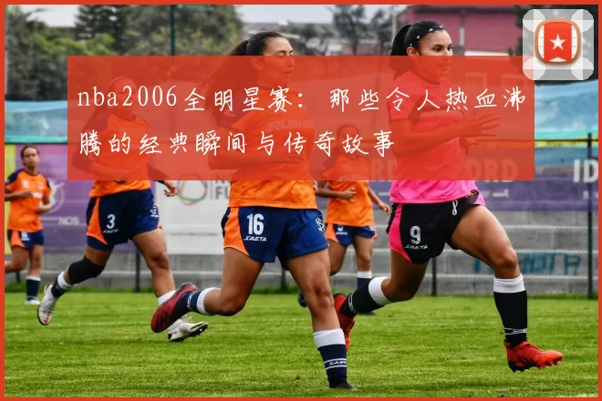 nba2006全明星赛：那些令人热血沸腾的经典瞬间与传奇故事