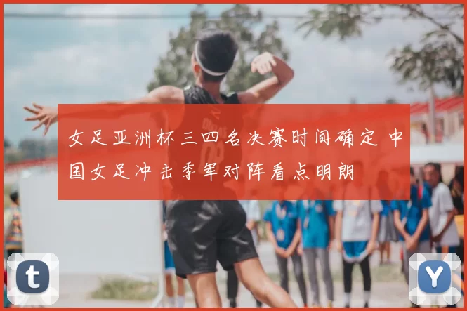 女足亚洲杯三四名决赛时间确定 中国女足冲击季军对阵看点明朗