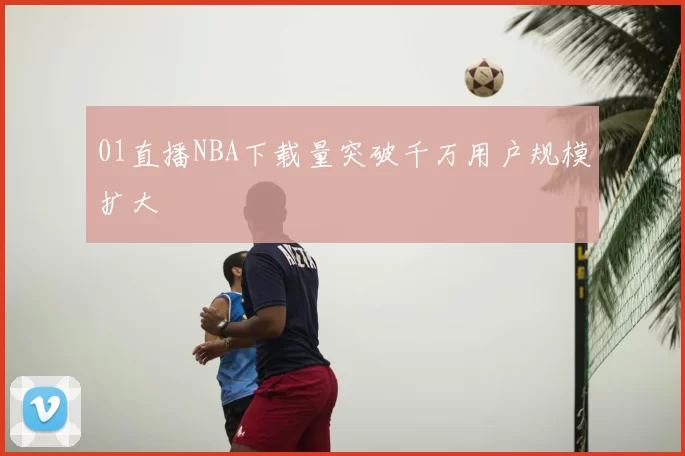 01直播NBA下载量突破千万用户规模扩大