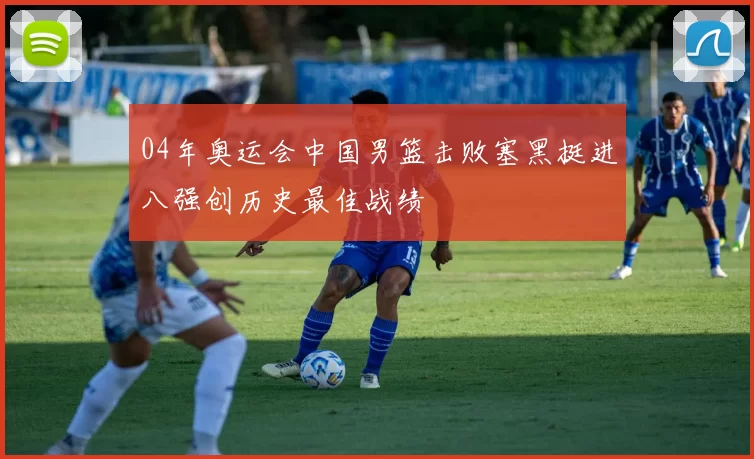 04年奥运会中国男篮击败塞黑挺进八强创历史最佳战绩