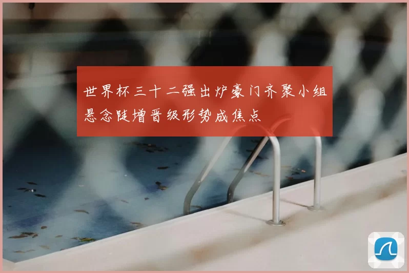 世界杯三十二强出炉豪门齐聚小组悬念陡增晋级形势成焦点