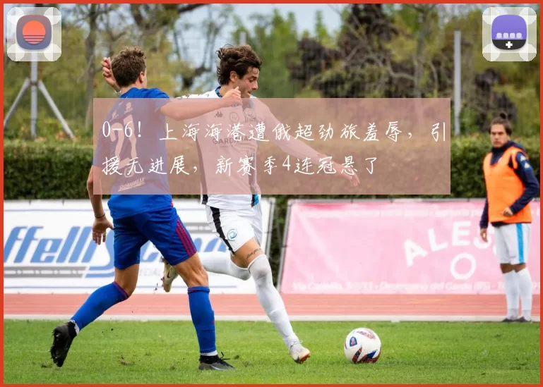 0-6！上海海港遭俄超劲旅羞辱，引援无进展，新赛季4连冠悬了
