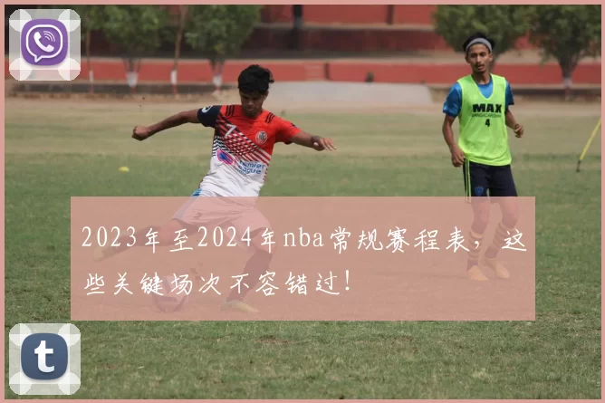 2023年至2024年nba常规赛程表，这些关键场次不容错过！