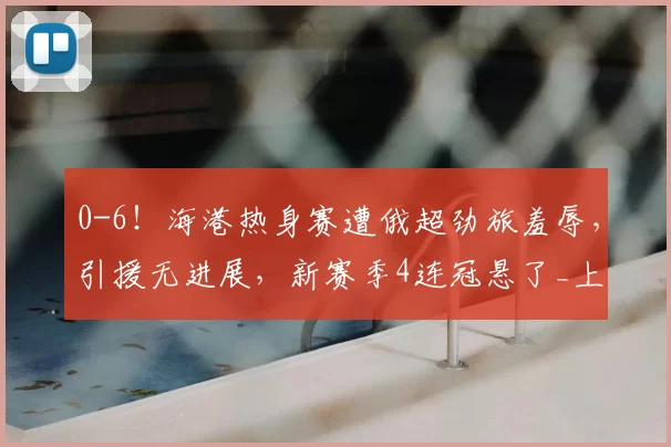 0-6！海港热身赛遭俄超劲旅羞辱，引援无进展，新赛季4连冠悬了_上海_泽尼特_克劳德