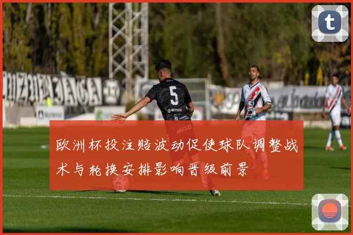 欧洲杯投注赔波动促使球队调整战术与轮换安排影响晋级前景