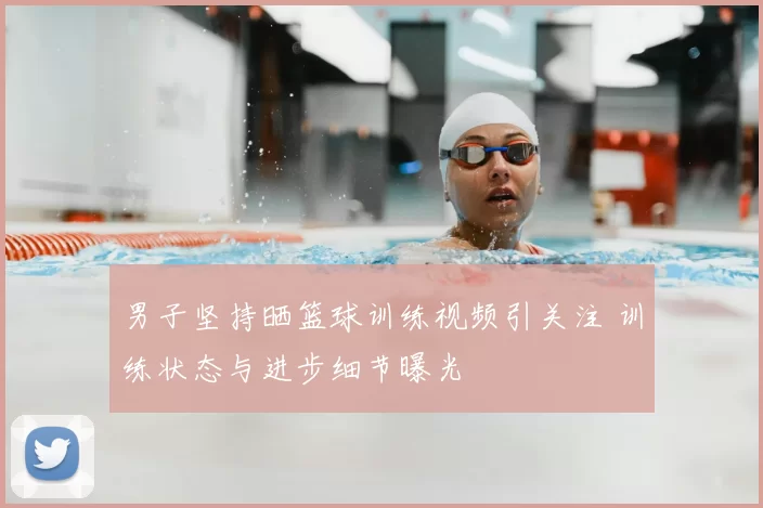 男子坚持晒篮球训练视频引关注 训练状态与进步细节曝光