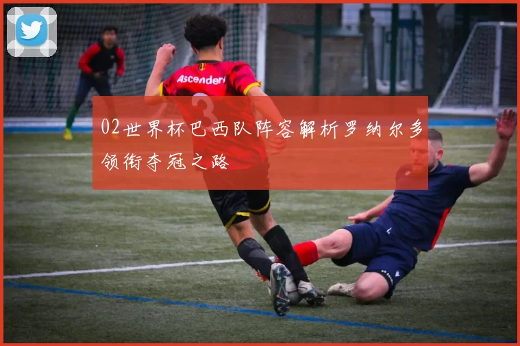 02世界杯巴西队阵容解析罗纳尔多领衔夺冠之路