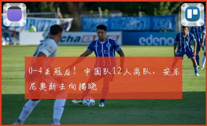 0-4丢冠后！中国队12人离队，安东尼奥新去向揭晓
