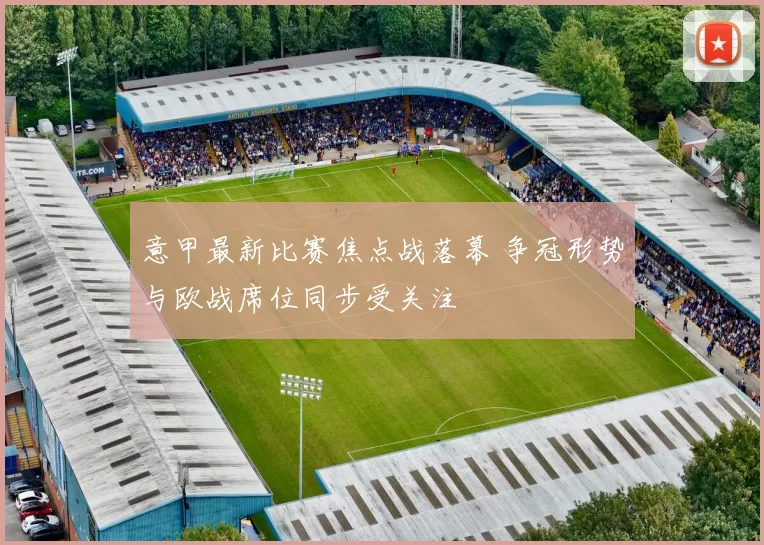 意甲最新比赛焦点战落幕 争冠形势与欧战席位同步受关注