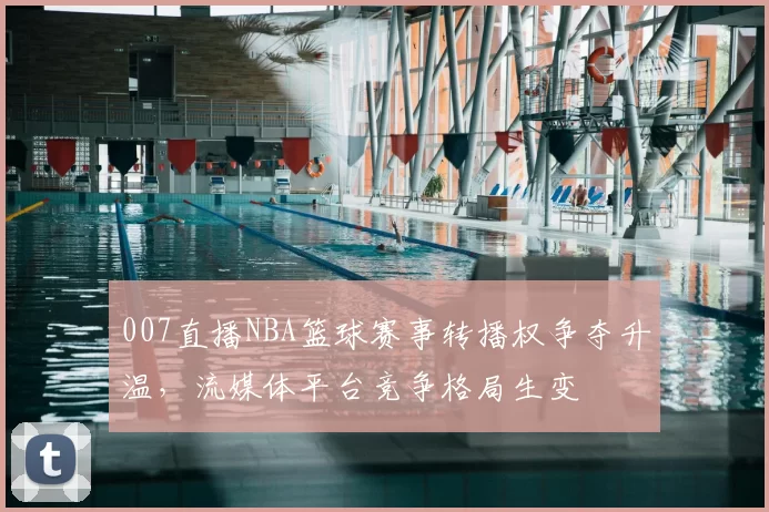 007直播NBA篮球赛事转播权争夺升温，流媒体平台竞争格局生变