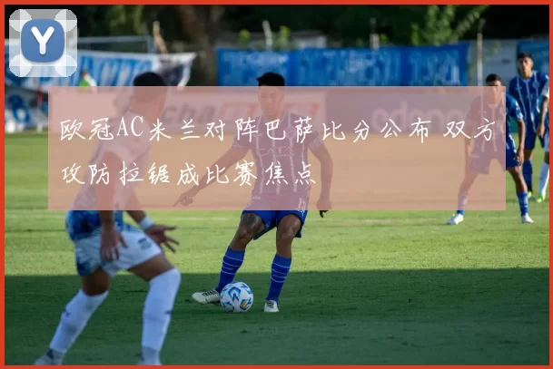 欧冠AC米兰对阵巴萨比分公布 双方攻防拉锯成比赛焦点