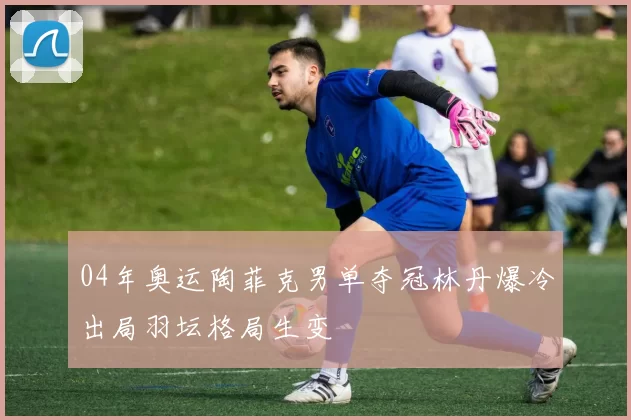 04年奥运陶菲克男单夺冠林丹爆冷出局羽坛格局生变