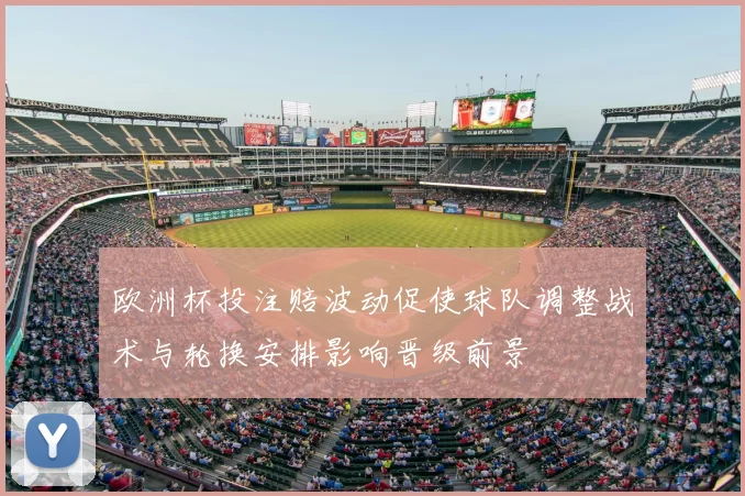 欧洲杯投注赔波动促使球队调整战术与轮换安排影响晋级前景