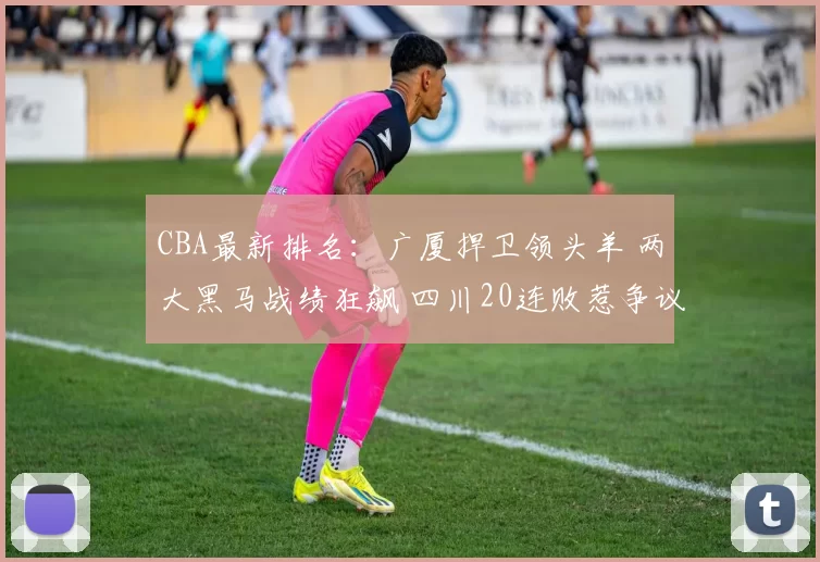 CBA最新排名:广厦捍卫领头羊 两大黑马战绩狂飙 四川20连败惹争议