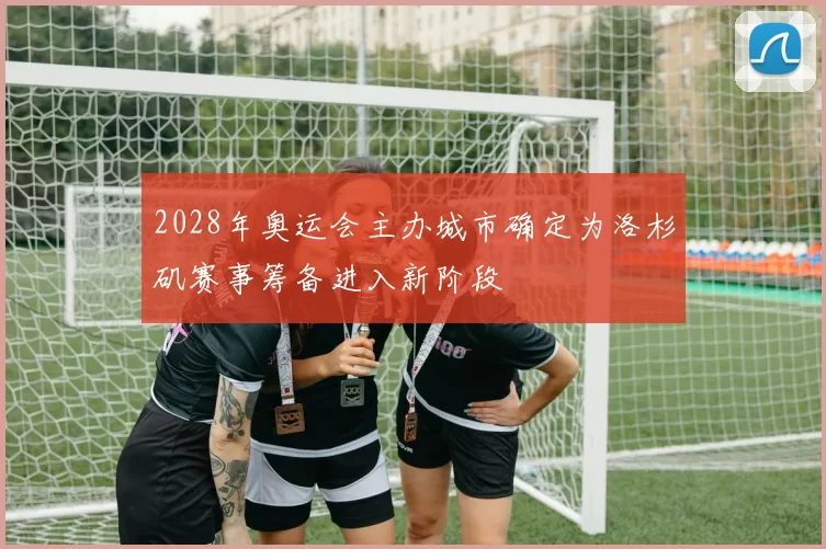 2028年奥运会主办城市确定为洛杉矶赛事筹备进入新阶段