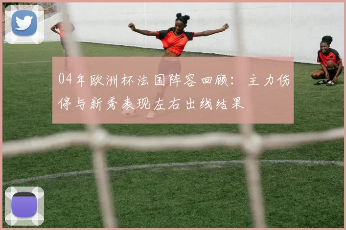 04年欧洲杯法国阵容回顾：主力伤停与新秀表现左右出线结果