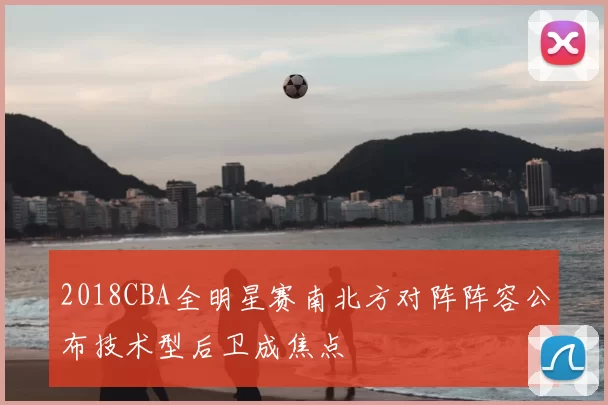 2018CBA全明星赛南北方对阵阵容公布技术型后卫成焦点