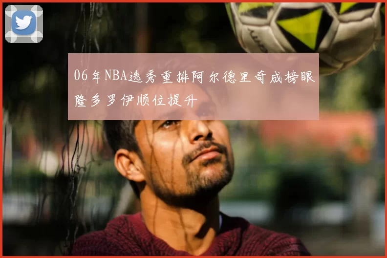 06年NBA选秀重排阿尔德里奇成榜眼隆多罗伊顺位提升