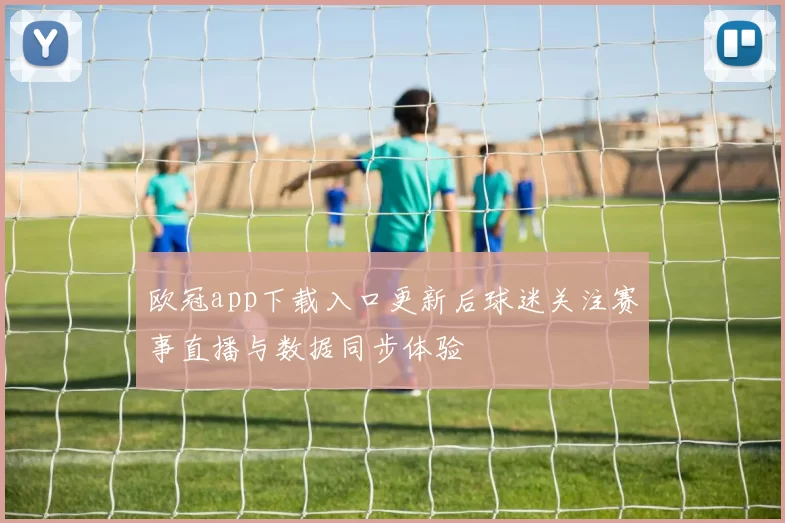 欧冠app下载入口更新后球迷关注赛事直播与数据同步体验